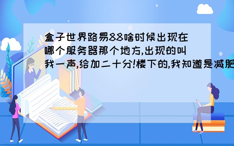 盒子世界路易88啥时候出现在哪个服务器那个地方,出现的叫我一声,给加二十分!楼下的,我知道是减肥出现,你没理解我的意思,是出现的时候叫我一声,我去卖矿石- -...谁知到他什么时候出来减