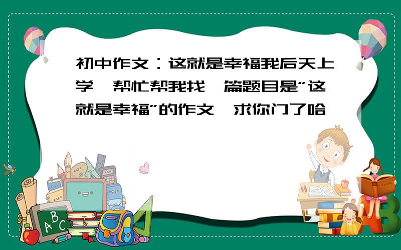 初中作文：这就是幸福我后天上学,帮忙帮我找一篇题目是”这就是幸福”的作文,求你门了哈