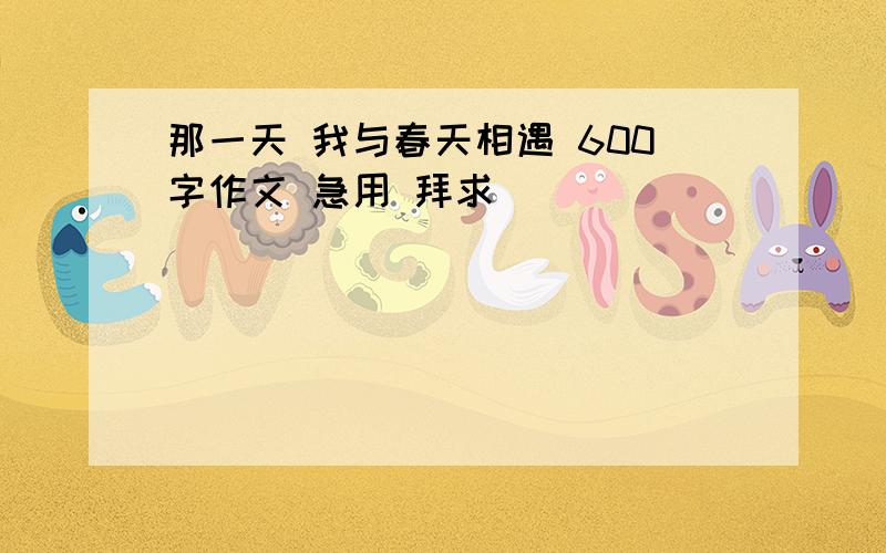 那一天 我与春天相遇 600字作文 急用 拜求