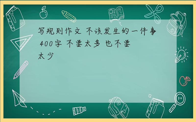 写规则作文 不该发生的一件事 400字 不要太多 也不要太少