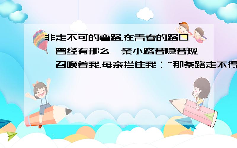 非走不可的弯路.在青春的路口,曾经有那么一条小路若隐若现,召唤着我.母亲拦住我：“那条路走不得.”我不信.“我就是从那条路走过来的,你还有什么不信?”“既然你能从那条路上走过来,