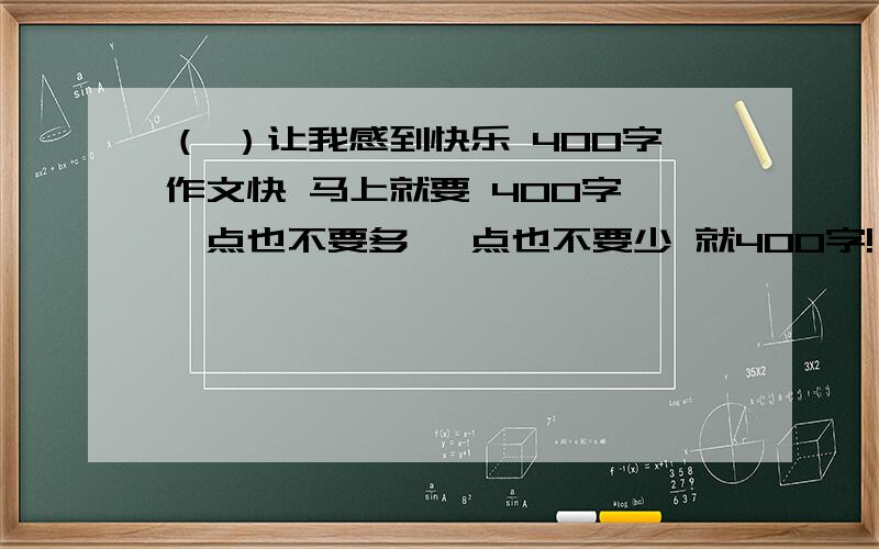 （ ）让我感到快乐 400字作文快 马上就要 400字 一点也不要多 一点也不要少 就400字!