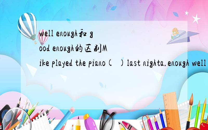 well enough和 good enough的区别Mike played the piano( )last nighta.enough well b.well enough c.enough good d.good enough