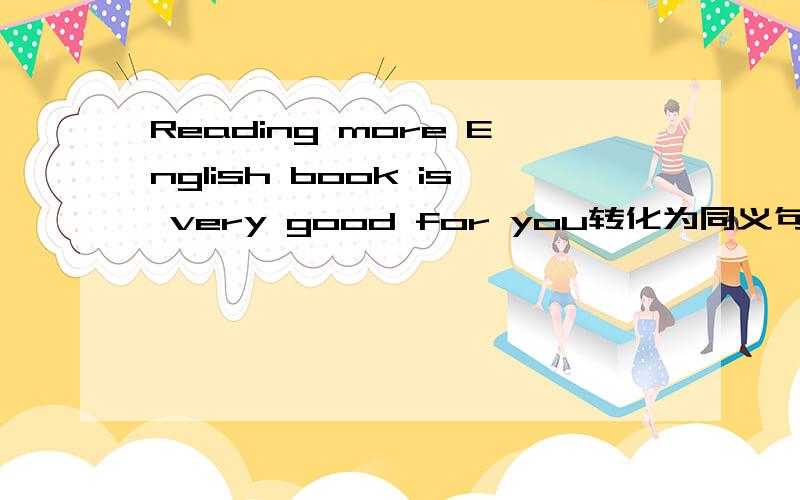 Reading more English book is very good for you转化为同义句