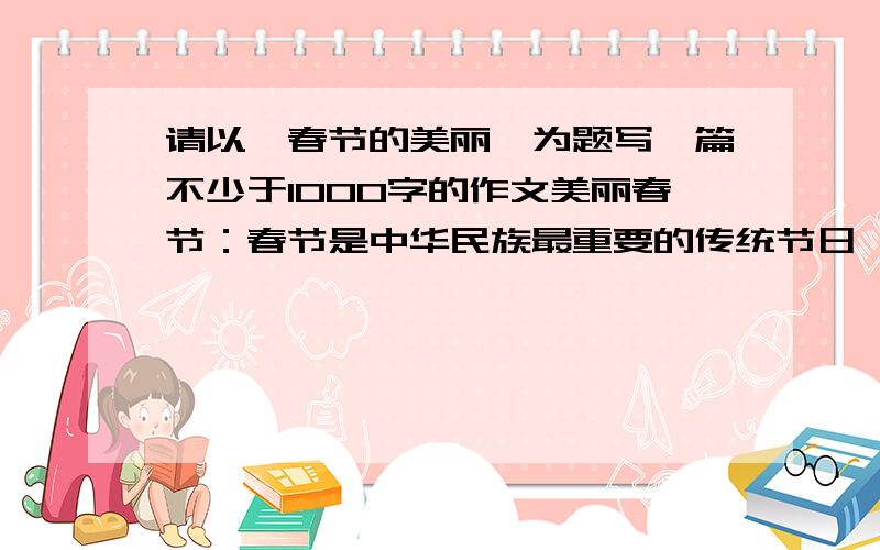 请以《春节的美丽》为题写一篇不少于1000字的作文美丽春节：春节是中华民族最重要的传统节日,在这个节日里,到处张灯结彩,全家欢聚一堂,其乐融融,你认为春节美在哪里,你眼中的中华传统