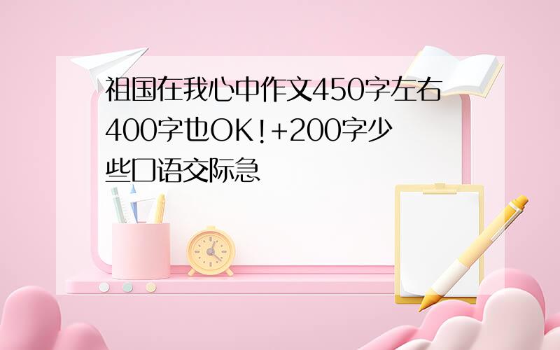 祖国在我心中作文450字左右400字也OK!+200字少些囗语交际急