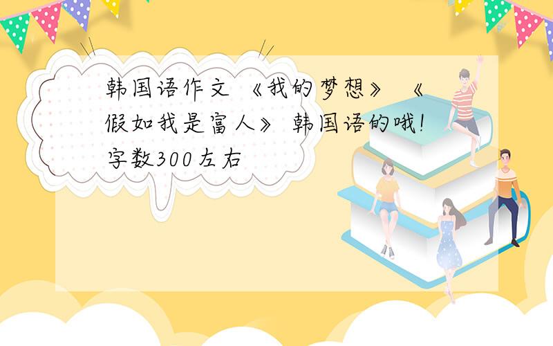 韩国语作文 《我的梦想》 《假如我是富人》 韩国语的哦!字数300左右