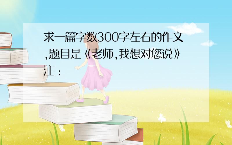 求一篇字数300字左右的作文,题目是《老师,我想对您说》注：