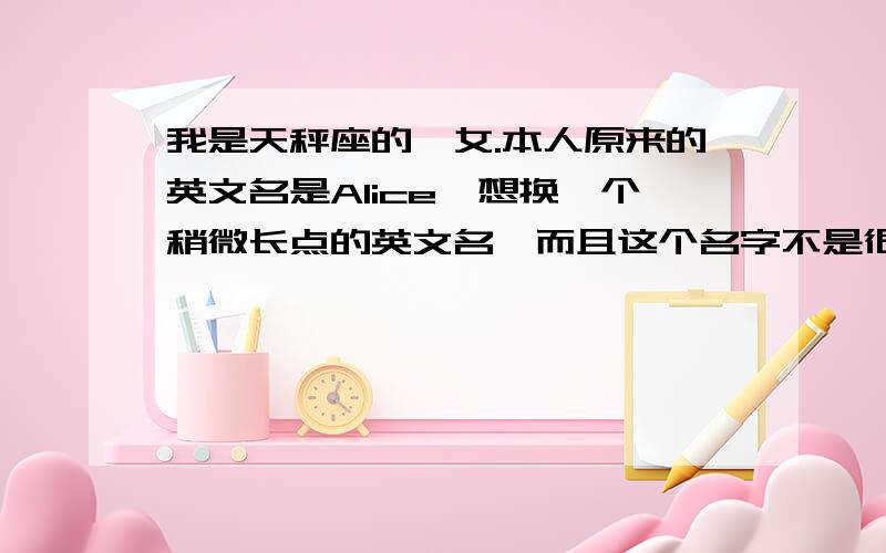 我是天秤座的,女.本人原来的英文名是Alice,想换一个稍微长点的英文名,而且这个名字不是很多人用,最好发给我的是以S C A开头的 尽量发多一些,发几个那种不给分!