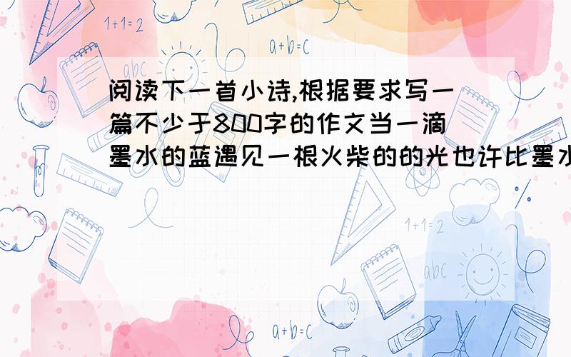 阅读下一首小诗,根据要求写一篇不少于800字的作文当一滴墨水的蓝遇见一根火柴的的光也许比墨水更淡是一滴露珠也许比火柴更弱是一尾萤火小小的世界也会长大……要求全面理解材料,但