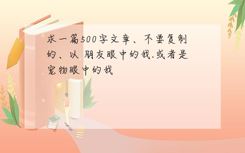 求一篇500字文章、不要复制的、以 朋友眼中的我.或者是宠物眼中的我