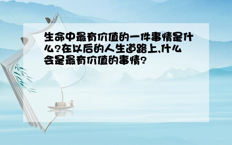 生命中最有价值的一件事情是什么?在以后的人生道路上,什么会是最有价值的事情?