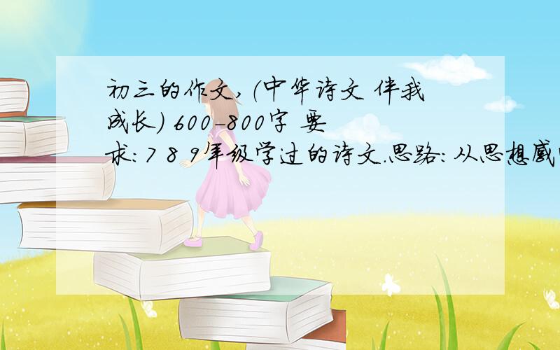 初三的作文,（中华诗文 伴我成长） 600-800字 要求：7 8 9年级学过的诗文.思路：从思想感情上、写景 状物 用词、文化熏陶,提高语文素养.