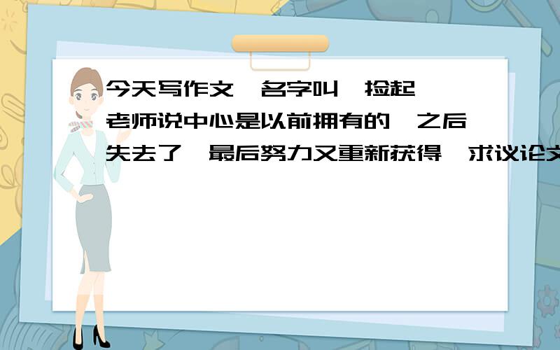 今天写作文,名字叫《捡起》,老师说中心是以前拥有的,之后失去了,最后努力又重新获得,求议论文例子