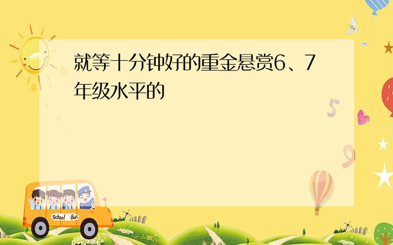 就等十分钟好的重金悬赏6、7年级水平的