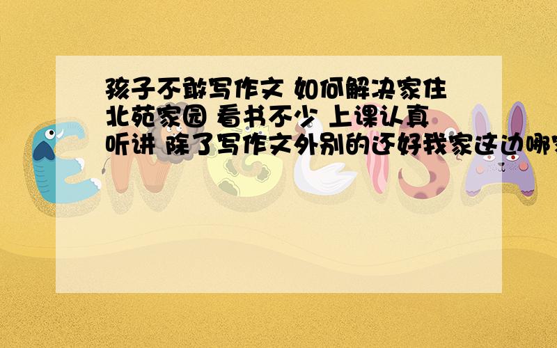 孩子不敢写作文 如何解决家住北苑家园 看书不少 上课认真听讲 除了写作文外别的还好我家这边哪家作文培训好?