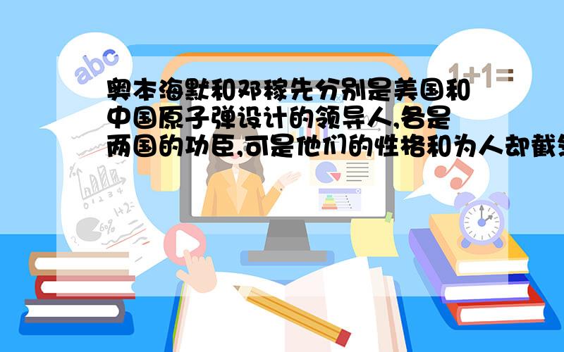 奥本海默和邓稼先分别是美国和中国原子弹设计的领导人,各是两国的功臣,可是他们的性格和为人却截然不同甚至可以说他们走向了两个相反的极端.奥本海默是一个拔尖的人物,锋芒毕露.他