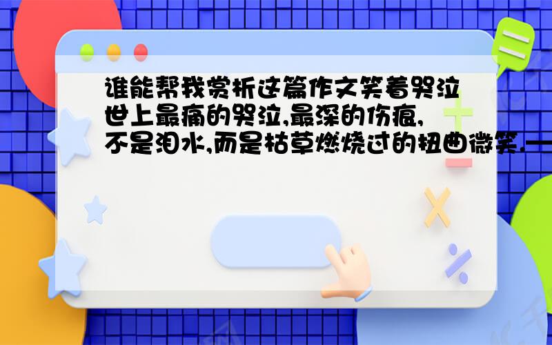 谁能帮我赏析这篇作文笑着哭泣世上最痛的哭泣,最深的伤痕,不是泪水,而是枯草燃烧过的扭曲微笑.——题记 习惯了微笑,习惯在空旷心迹一边燃烧滚烫的苦涩泪痕,一边颤抖着上扬嘴角.数着