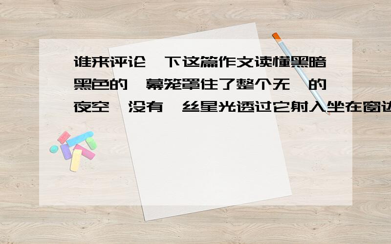 谁来评论一下这篇作文读懂黑暗黑色的帷幕笼罩住了整个无垠的夜空,没有一丝星光透过它射入坐在窗边的我的眼睛.一叶障目的我周围静静的,悄然无声.窗外的风在黑暗的庇护下无形中溜了进