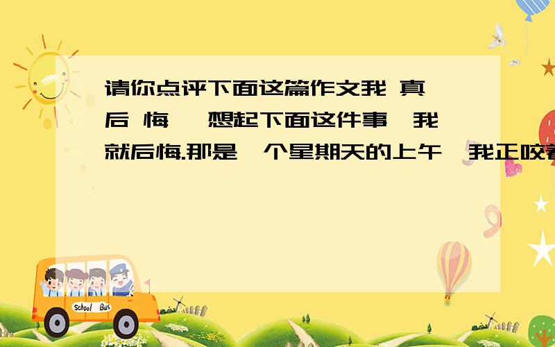 请你点评下面这篇作文我 真 后 悔 一想起下面这件事,我就后悔.那是一个星期天的上午,我正咬着笔杆,做着思考题,忽然遇到了一道难题,尽管我绞尽脑汁也无济于事,我气得直跺脚,就像疯了似