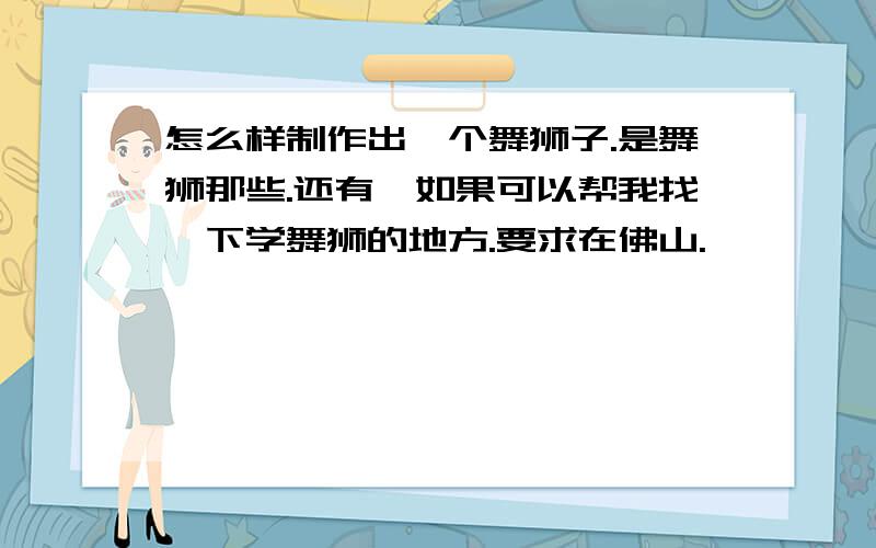 怎么样制作出一个舞狮子.是舞狮那些.还有,如果可以帮我找一下学舞狮的地方.要求在佛山.