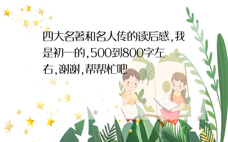 四大名著和名人传的读后感,我是初一的,500到800字左右,谢谢,帮帮忙吧