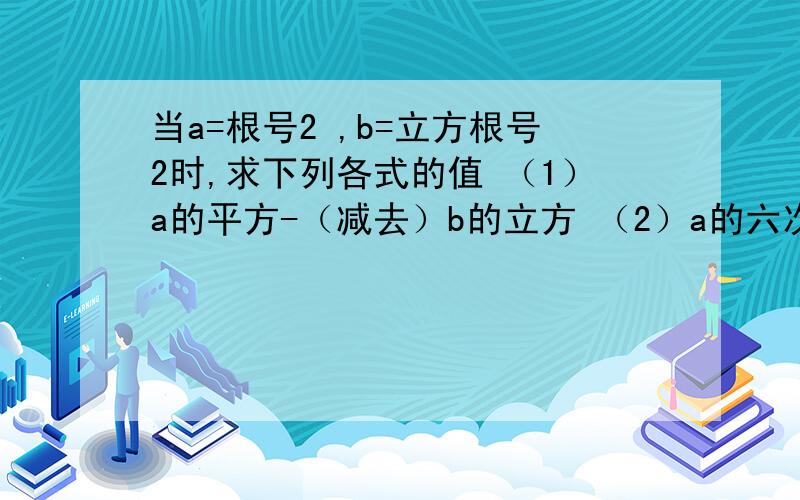 当a=根号2 ,b=立方根号2时,求下列各式的值 （1）a的平方-（减去）b的立方 （2）a的六次方-b的六次方那位帮忙算下咯 5555 我狠急的!会加财富的!