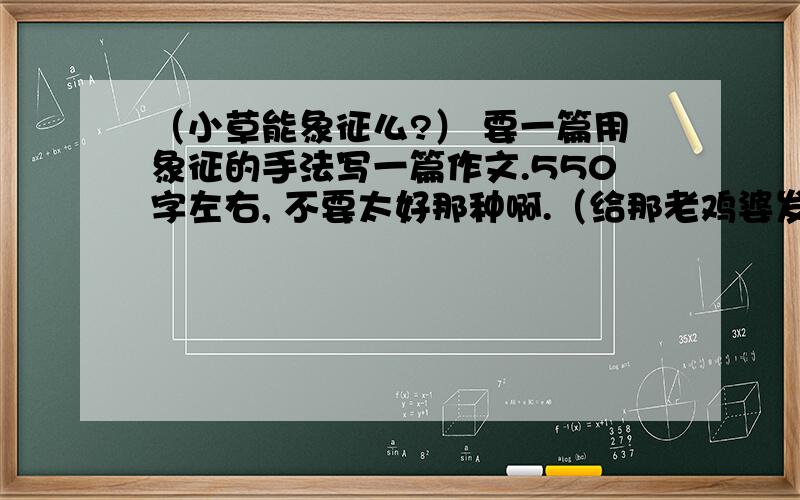 （小草能象征么?） 要一篇用象征的手法写一篇作文.550字左右, 不要太好那种啊.（给那老鸡婆发现就惨了） 象征的哦.  速度速度!（不要总是千篇一律的!）