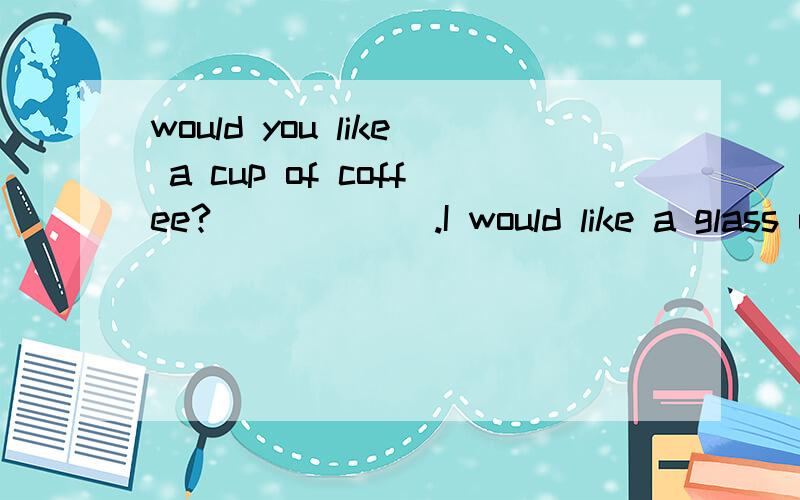 would you like a cup of coffee?______.I would like a glass of water.A、No,thank you B、No,I would not C、Yes,I would D、Yes,please