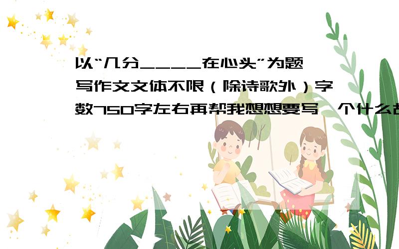 以“几分____在心头”为题写作文文体不限（除诗歌外）字数750字左右再帮我想想要写一个什么故事?让我明白怎么写故事内容、比如说我之前写的是几分想念在心头,结果本想写爷爷死了想爷