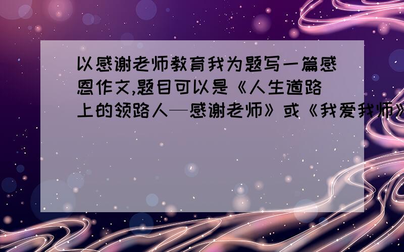 以感谢老师教育我为题写一篇感恩作文,题目可以是《人生道路上的领路人—感谢老师》或《我爱我师》字数不低于400字,不超过500字.知道人士请速打,速求!我要的是作文,马上就要交了速求啊