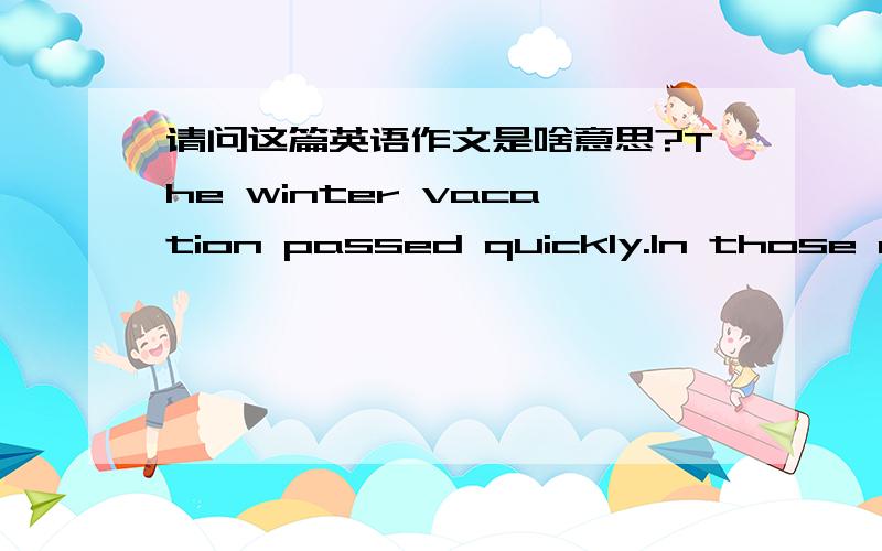 请问这篇英语作文是啥意思?The winter vacation passed quickly.In those days,I have done some things.Playing,doing homework and so on.Sometimes I helped my mother doing some housework.She thanked to me.Though,I was proud of myself.I also wen