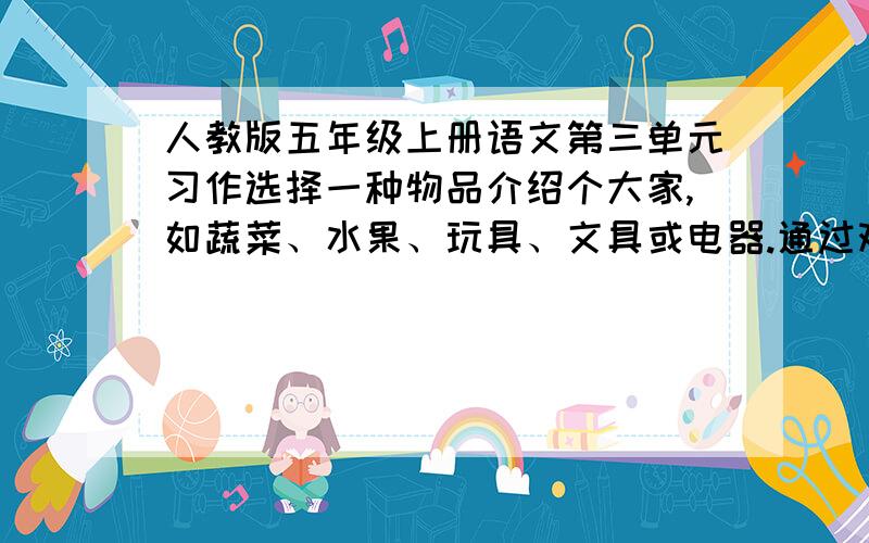 人教版五年级上册语文第三单元习作选择一种物品介绍个大家,如蔬菜、水果、玩具、文具或电器.通过观察、参观、访问、阅读说明书等方式,尽可能多的了解这种物品,然后想一想,可以从哪