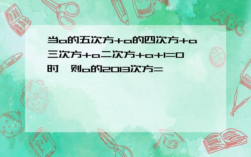 当a的五次方+a的四次方+a三次方+a二次方+a+1=0时,则a的2013次方=