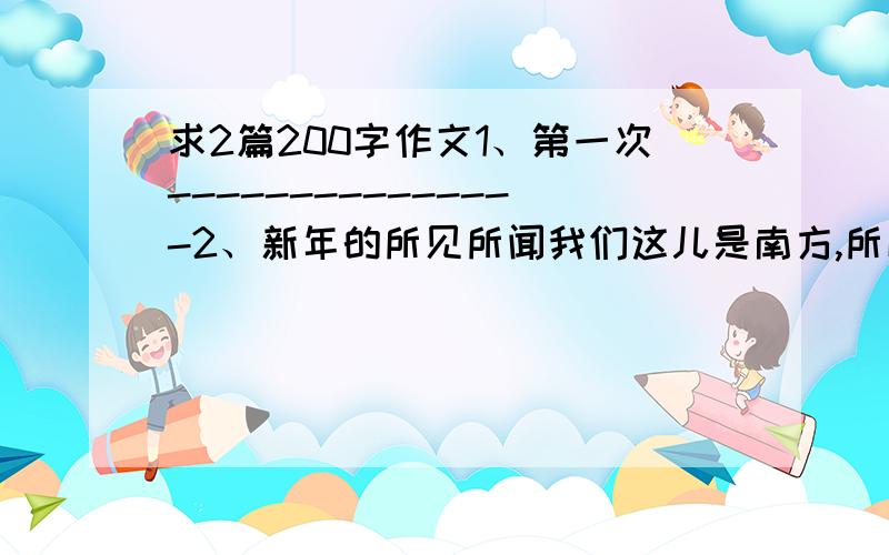 求2篇200字作文1、第一次---------------2、新年的所见所闻我们这儿是南方,所以也不要说什么下雪啊什么的.我平时很少去搜集观察身边的一切,所以如果是材料也可以.反正我自己写了,没抄,转投