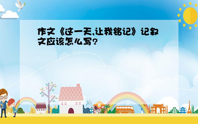 作文《这一天,让我铭记》记叙文应该怎么写?