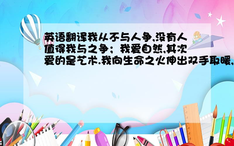 英语翻译我从不与人争,没有人值得我与之争；我爱自然,其次爱的是艺术.我向生命之火伸出双手取暖,火快燃尽了,我也将离去.要求翻译成1.古诗体2.英语