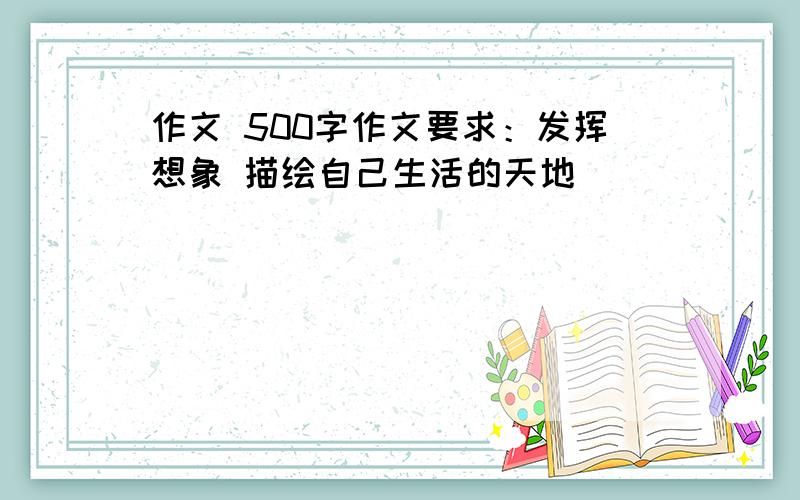 作文 500字作文要求：发挥想象 描绘自己生活的天地