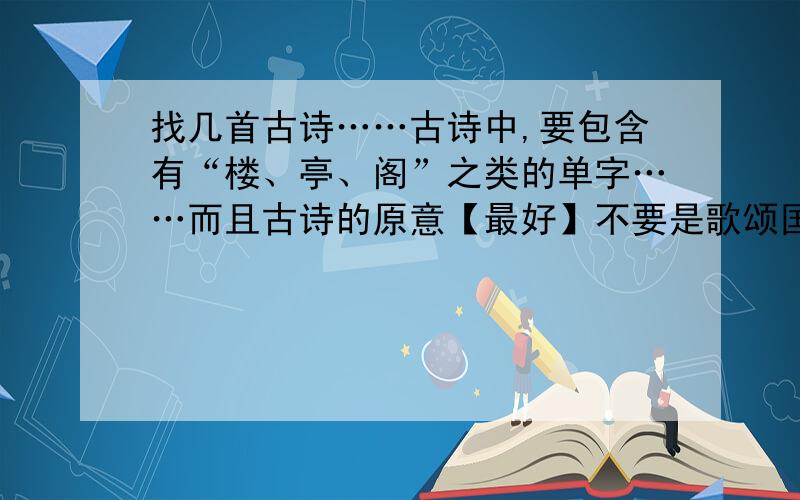 找几首古诗……古诗中,要包含有“楼、亭、阁”之类的单字……而且古诗的原意【最好】不要是歌颂国家,或者是有关国家、政治的.