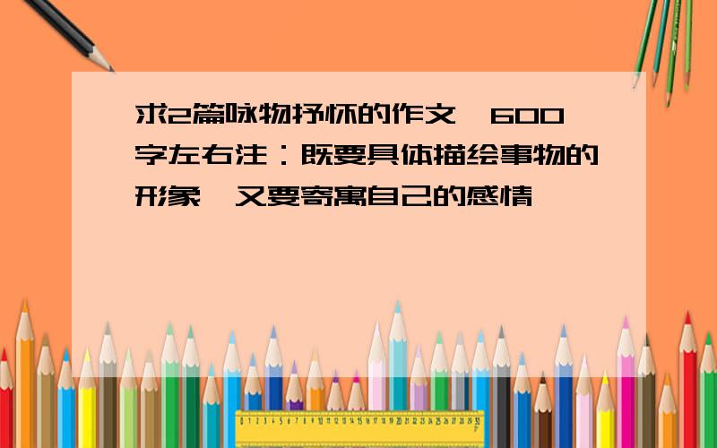 求2篇咏物抒怀的作文、600字左右注：既要具体描绘事物的形象、又要寄寓自己的感情、