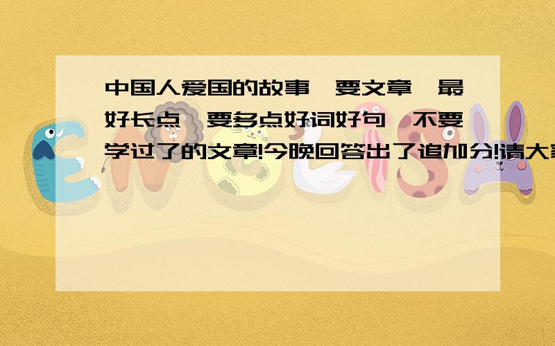 中国人爱国的故事,要文章,最好长点,要多点好词好句,不要学过了的文章!今晚回答出了追加分!请大家多给点,最好是现代的,讲革命烈士为国捐躯的也行,要多点好词好句!分是不会少给的!我不