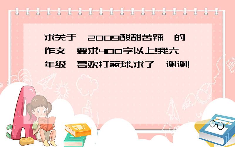 求关于《2009酸甜苦辣》的作文,要求400字以上!我六年级,喜欢打篮球.求了,谢谢!