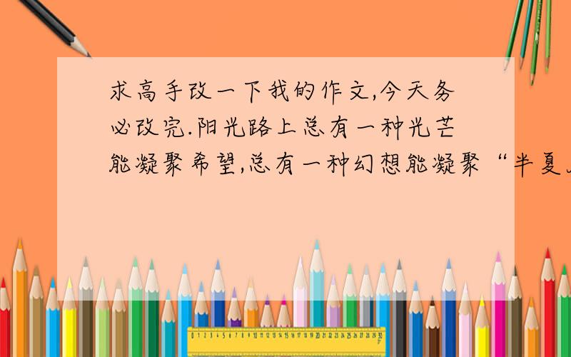 求高手改一下我的作文,今天务必改完.阳光路上总有一种光芒能凝聚希望,总有一种幻想能凝聚“半夏月光”,指引我成长的方向.又是一个晴朗的夏月之夜,我走在翡翠岛的海边,月光如碎银般飘