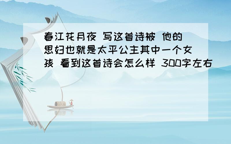 春江花月夜 写这首诗被 他的思妇也就是太平公主其中一个女孩 看到这首诗会怎么样 300字左右