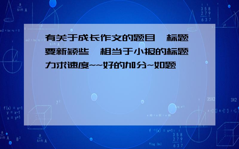 有关于成长作文的题目、标题,要新颖些,相当于小报的标题,力求速度~~好的加分~如题