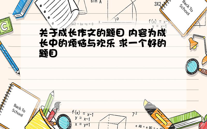 关于成长作文的题目 内容为成长中的烦恼与欢乐 求一个好的题目