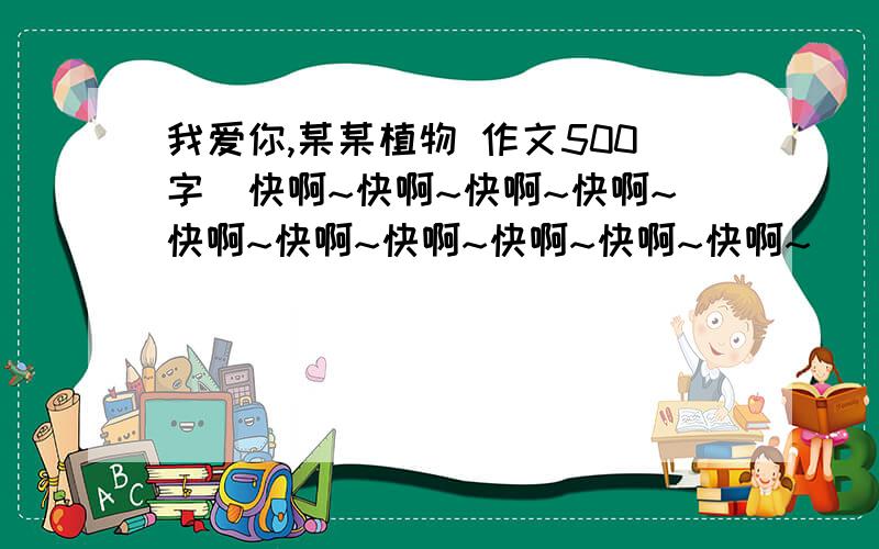 我爱你,某某植物 作文500字（快啊~快啊~快啊~快啊~快啊~快啊~快啊~快啊~快啊~快啊~）