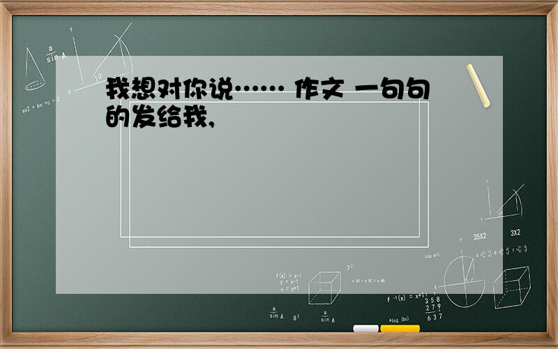 我想对你说…… 作文 一句句的发给我,