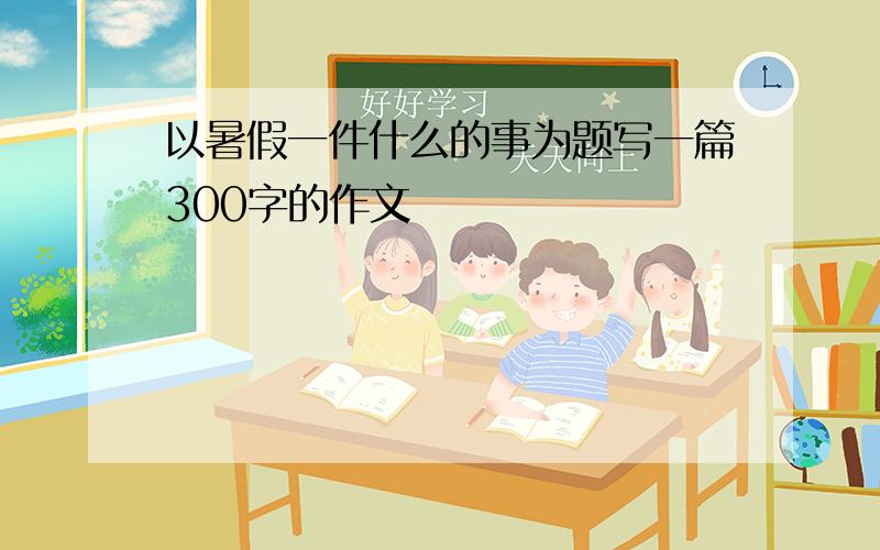 以暑假一件什么的事为题写一篇300字的作文