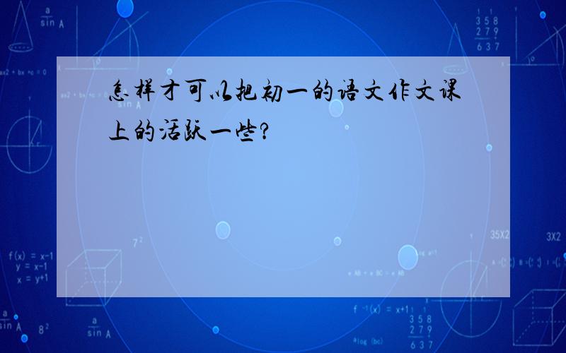 怎样才可以把初一的语文作文课上的活跃一些?